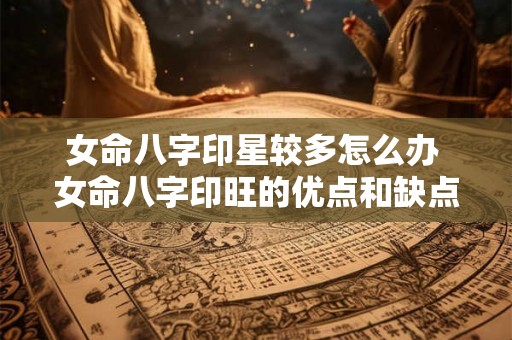 女命八字印星较多怎么办 女命八字印旺的优点和缺点 女命八字印星较多怎么办 女命八字印旺的优点和缺点