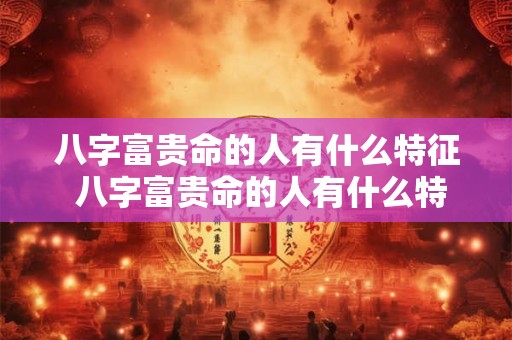 八字富贵命的人有什么特征 八字富贵命的人有什么特征和特征