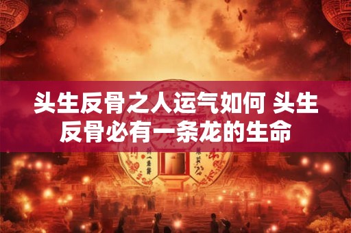 头生反骨之人运气如何 头生反骨必有一条龙的生命 头生反骨之人运气如何 头生反骨必有一条龙的生命