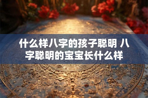 什么样八字的孩子聪明 八字聪明的宝宝长什么样 什么样八字的孩子聪明 八字聪明的宝宝长什么样