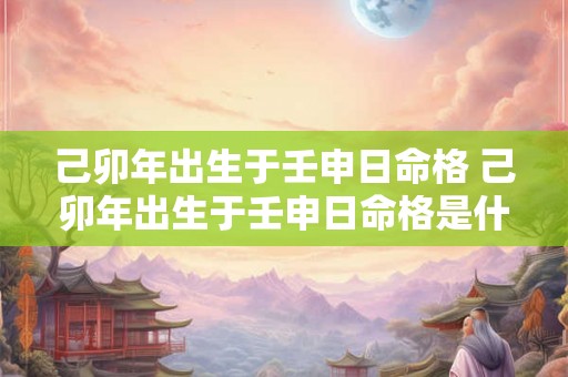 己卯年出生于壬申日命格 己卯年出生于壬申日命格是什么 己卯年出生于壬申日命格 己卯年出生于壬申日命格是什么