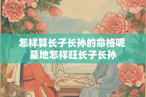怎样算长子长孙的命格呢 墓地怎样旺长子长孙 怎样算长子长孙的命格呢 墓地怎样旺长子长孙