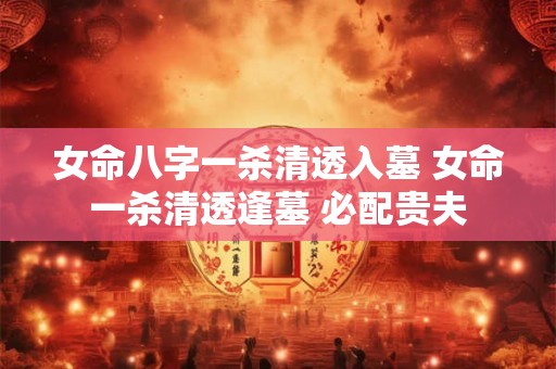女命八字一杀清透入墓 女命一杀清透逢墓 必配贵夫 女命八字一杀清透入墓 女命一杀清透逢墓 必配贵夫