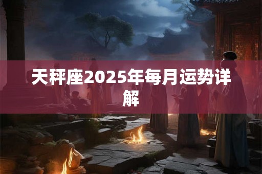 天秤座2025年每月运势详解 天秤座2025年每月运势详解