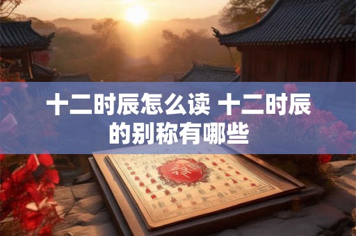 十二时辰怎么读 十二时辰的别称有哪些 十二时辰怎么读 十二时辰的别称有哪些