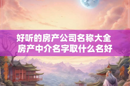 好听的房产公司名称大全 房产中介名字取什么名好 好听的房产公司名称大全 房产中介名字取什么名好