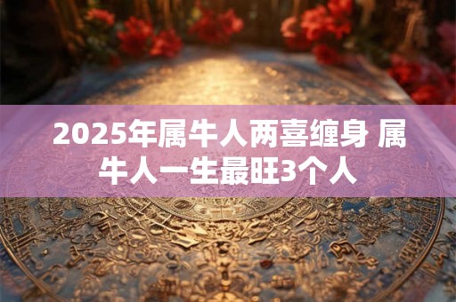 2025年属牛人两喜缠身 属牛人一生最旺3个人