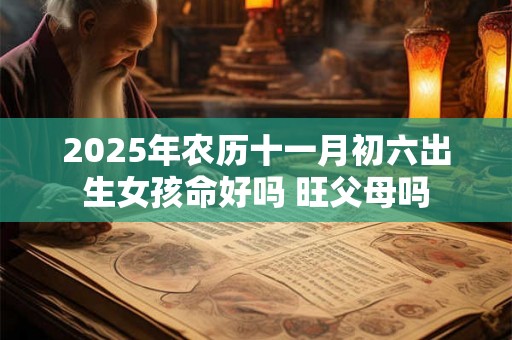 2025年农历十一月初六出生女孩命好吗 旺父母吗 2025年农历十一月初六出生女孩命好吗 旺父母吗