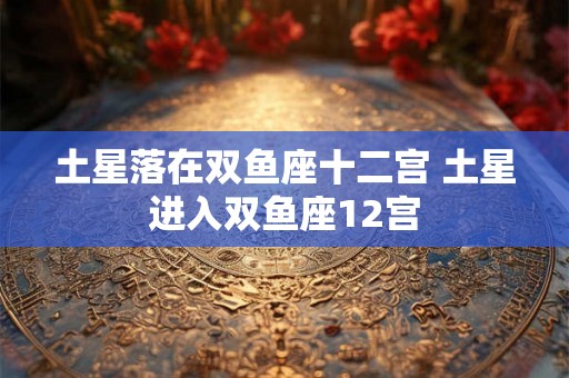土星落在双鱼座十二宫 土星进入双鱼座12宫 土星落在双鱼座十二宫 土星进入双鱼座12宫