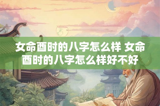 女命酉时的八字怎么样 女命酉时的八字怎么样好不好 女命酉时的八字怎么样 女命酉时的八字怎么样好不好