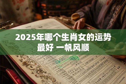 2025年哪个生肖女的运势最好 一帆风顺