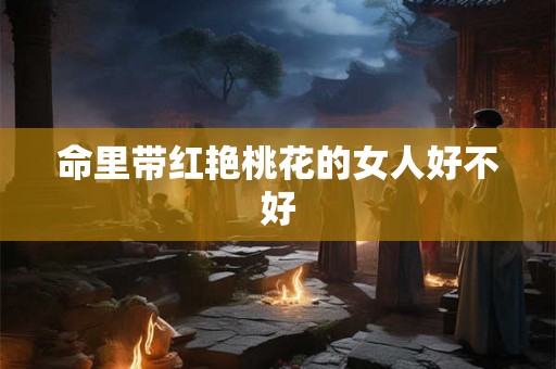 命里带红艳桃花的女人好不好 命里带红艳桃花的女人好不好