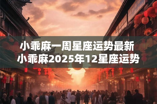 小乖麻一周星座运势最新 小乖麻2025年12星座运势 小乖麻一周星座运势最新 小乖麻2025年12星座运势