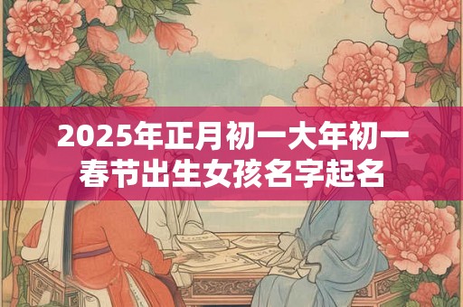 2025年正月初一大年初一春节出生女孩名字起名 2025年正月初一大年初一春节出生女孩名字起名