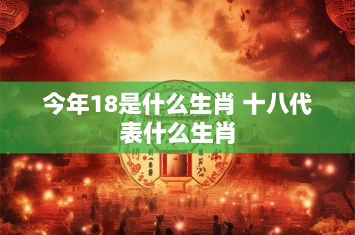今年18是什么生肖 十八代表什么生肖 今年18是什么生肖 十八代表什么生肖
