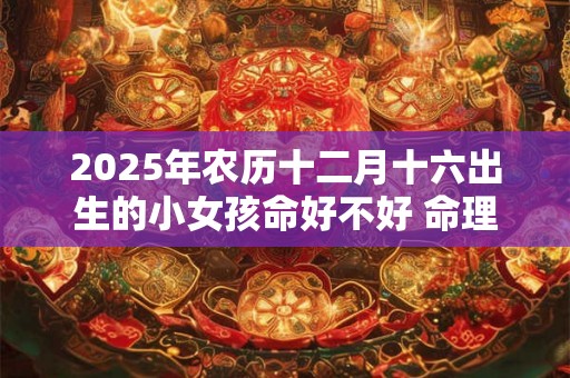 2025年农历十二月十六出生的小女孩命好不好 命理建议 2025年农历十二月十六出生的小女孩命好不好 命理建议