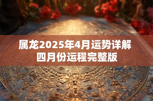 属龙2025年4月运势详解 四月份运程完整版 属龙2025年4月运势详解 四月份运程完整版
