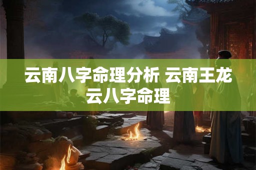 云南八字命理分析 云南王龙云八字命理 云南八字命理分析 云南王龙云八字命理