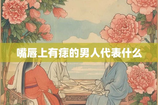 嘴唇上有痣的男人代表什么 嘴唇上有痣的男人代表什么