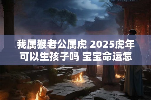 我属猴老公属虎 2025虎年可以生孩子吗 宝宝命运怎么样 我属猴老公属虎 2025虎年可以生孩子吗 宝宝命运怎么样