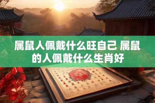 属鼠人佩戴什么旺自己 属鼠的人佩戴什么生肖好 属鼠人佩戴什么旺自己 属鼠的人佩戴什么生肖好