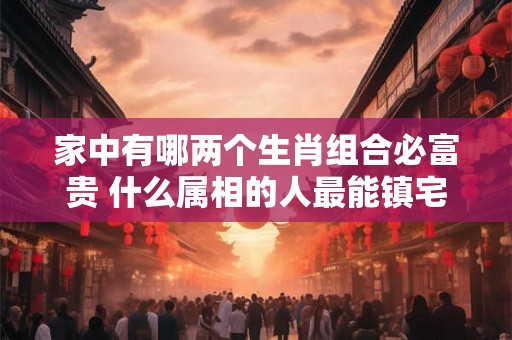 家中有哪两个生肖组合必富贵 什么属相的人最能镇宅 家中有哪两个生肖组合必富贵 什么属相的人最能镇宅