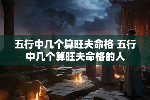 五行中几个算旺夫命格 五行中几个算旺夫命格的人 五行中几个算旺夫命格 五行中几个算旺夫命格的人