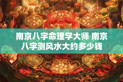 南京八字命理学大师 南京八字测风水大约多少钱 南京八字命理学大师 南京八字测风水大约多少钱