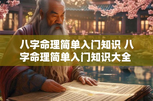 八字命理简单入门知识 八字命理简单入门知识大全 八字命理简单入门知识 八字命理简单入门知识大全