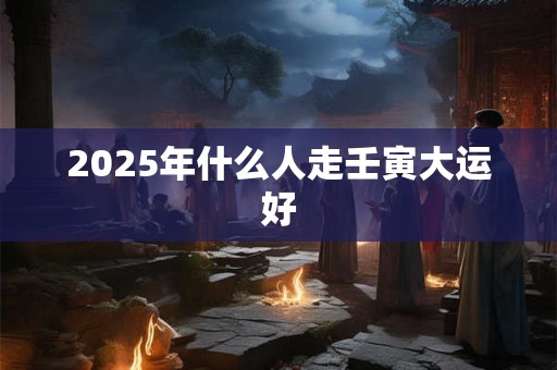 2025年什么人走壬寅大运好 2025年什么人走壬寅大运好