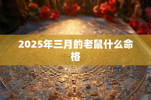 2025年三月的老鼠什么命格 2025年三月的老鼠什么命格