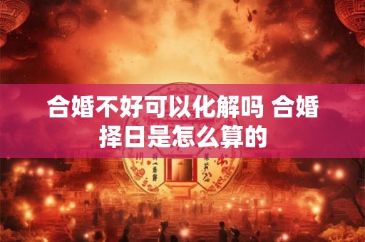 合婚不好可以化解吗 合婚择日是怎么算的 合婚不好可以化解吗 合婚择日是怎么算的