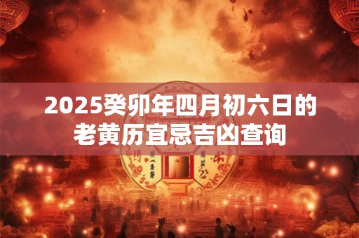 2025癸卯年四月初六日的老黄历宜忌吉凶查询 2025癸卯年四月初六日的老黄历宜忌吉凶查询