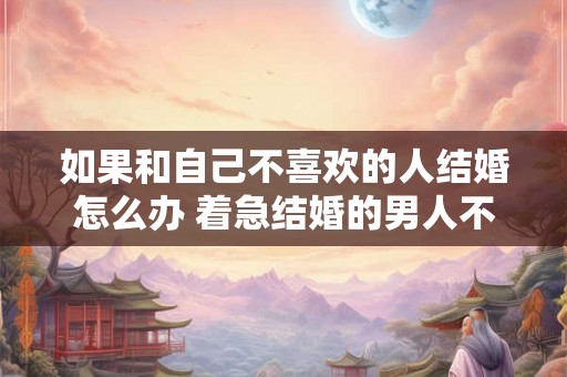 如果和自己不喜欢的人结婚怎么办 着急结婚的男人不正常 如果和自己不喜欢的人结婚怎么办 着急结婚的男人不正常