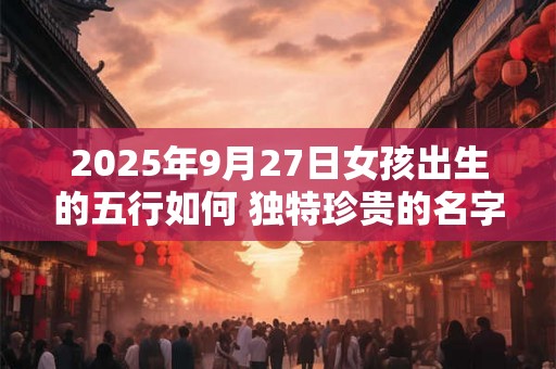 2025年9月27日女孩出生的五行如何 独特珍贵的名字大全 2025年9月27日女孩出生的五行如何 独特珍贵的名字大全