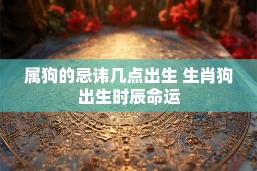 属狗的忌讳几点出生 生肖狗出生时辰命运 属狗的忌讳几点出生 生肖狗出生时辰命运