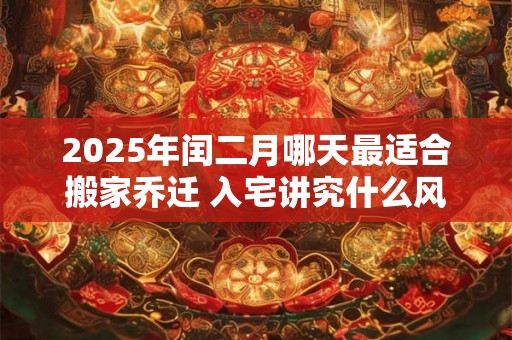 2025年闰二月哪天最适合搬家乔迁 入宅讲究什么风水 2025年闰二月哪天最适合搬家乔迁 入宅讲究什么风水