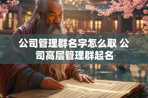 公司管理群名字怎么取 公司高层管理群起名 公司管理群名字怎么取 公司高层管理群起名