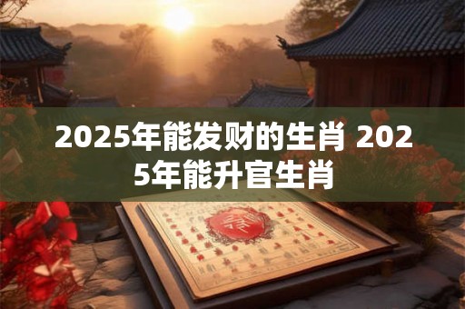 2025年能发财的生肖 2025年能升官生肖