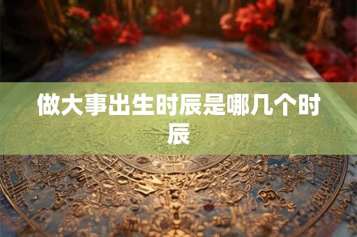 做大事出生时辰是哪几个时辰 做大事出生时辰是哪几个时辰