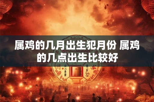 属鸡的几月出生犯月份 属鸡的几点出生比较好