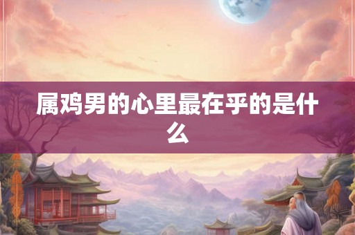 属鸡男的心里最在乎的是什么 属鸡男的心里最在乎的是什么
