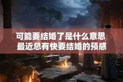 可能要结婚了是什么意思 最近总有快要结婚的预感 可能要结婚了是什么意思 最近总有快要结婚的预感