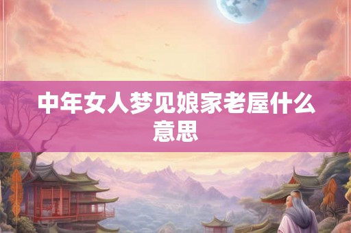 中年女人梦见娘家老屋什么意思 中年女人梦见娘家老屋什么意思