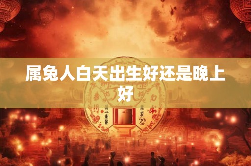 属兔人白天出生好还是晚上好 属兔人白天出生好还是晚上好