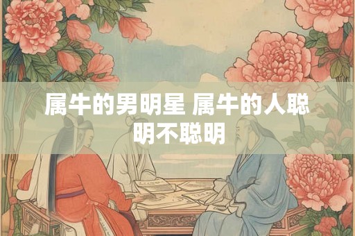 属牛的男明星 属牛的人聪明不聪明 属牛的男明星 属牛的人聪明不聪明