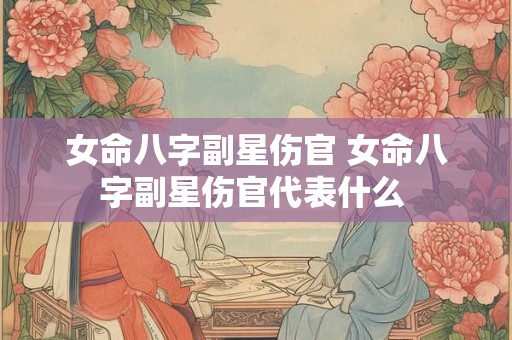 女命八字副星伤官 女命八字副星伤官代表什么 女命八字副星伤官 女命八字副星伤官代表什么