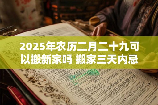 2025年农历二月二十九可以搬新家吗 搬家三天内忌讳 2025年农历二月二十九可以搬新家吗 搬家三天内忌讳