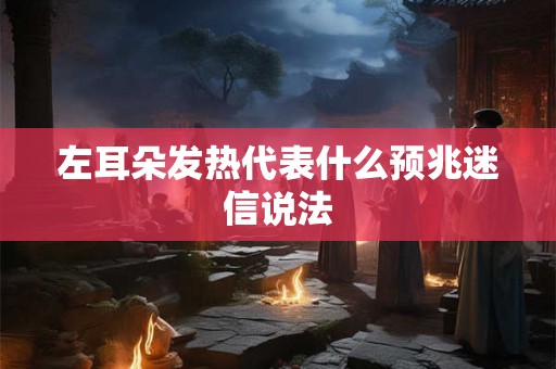 左耳朵发热代表什么预兆迷信说法 左耳朵发热代表什么预兆迷信说法
