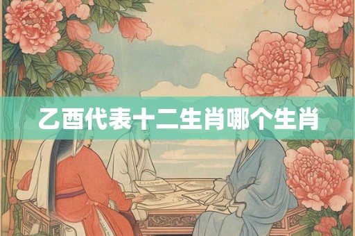 乙酉代表十二生肖哪个生肖 乙酉代表十二生肖哪个生肖